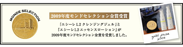 2009年度モンドセレクション金賞受賞。『エシーレL2 クレンジングジェル』と
『エシーレL2エッセンスローション』が
2009年度モンドセレクション金賞を受賞しました。